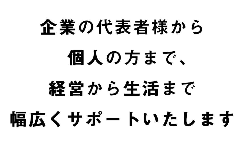 企業の代表者様から個人の方まで、経営から生活まで、幅広くサポートいたします。