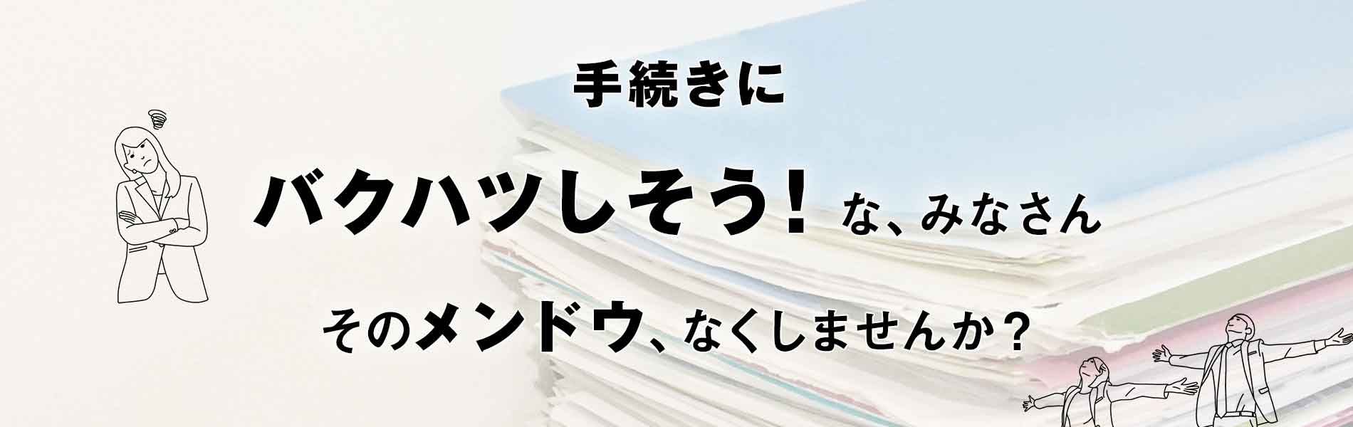 手続きにバクハツしそう！な、みなさん。そのメンドウ、なくしませんか？